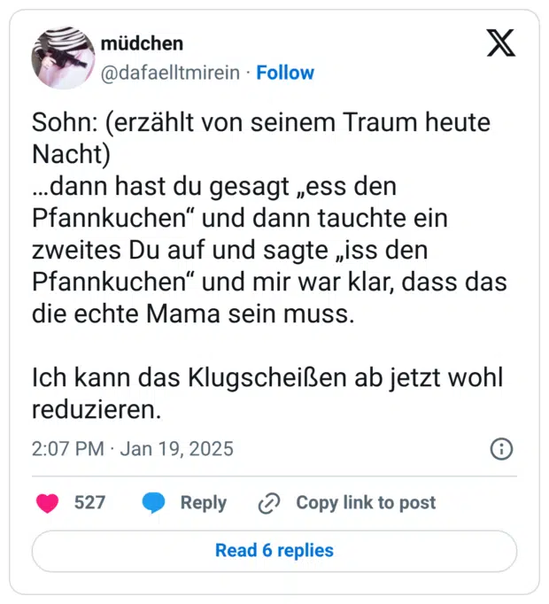 Sohn: (erzählt von seinem Traum heute Nacht) …dann hast du gesagt „ess den Pfannkuchen“ und dann tauchte ein zweites Du auf und sagte „iss den Pfannkuchen“ und mir war klar, dass das die echte Mama sein muss. Ich kann das Klugscheißen ab jetzt wohl reduzieren.