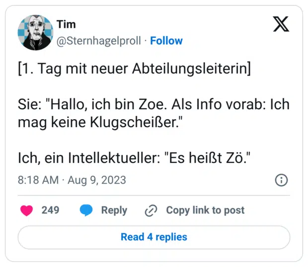 [1. Tag mit neuer Abteilungsleiterin] Sie: "Hallo, ich bin Zoe. Als Info vorab: Ich mag keine Klugscheißer." Ich, ein Intellektueller: "Es heißt Zö."