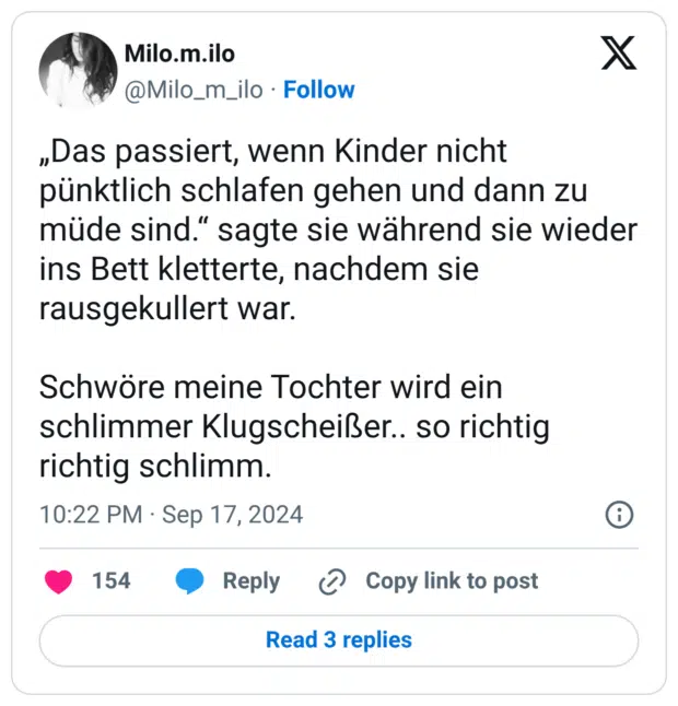„Das passiert, wenn Kinder nicht pünktlich schlafen gehen und dann zu müde sind.“ sagte sie während sie wieder ins Bett kletterte, nachdem sie rausgekullert war. Schwöre meine Tochter wird ein schlimmer Klugscheißer.. so richtig richtig schlimm.