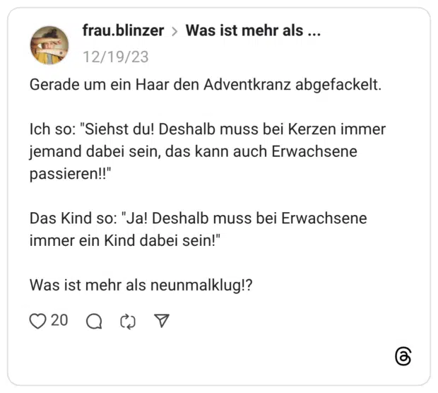 Gerade um ein Haar den Adventkranz abgefackelt. Ich so: "Siehst du! Deshalb muss bei Kerzen immer jemand dabei sein, das kann auch Erwachsene passieren!!" Das Kind so: "Ja! Deshalb muss bei Erwachsene immer ein Kind dabei sein!" Was ist mehr als neunmalklug!?