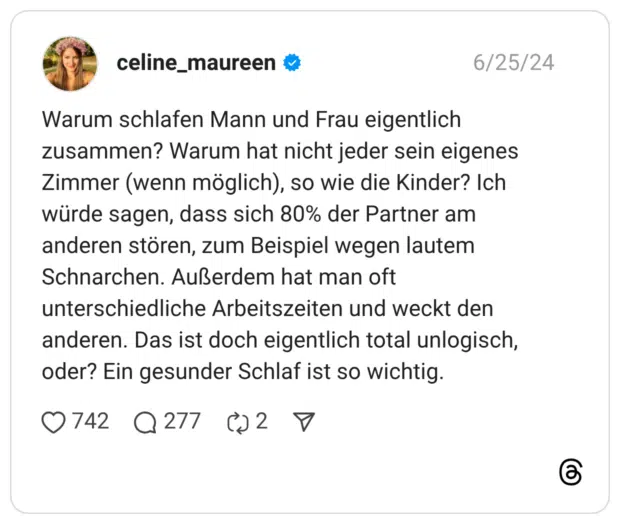Warum schlafen Mann und Frau eigentlich zusammen? Warum hat nicht jeder sein eigenes Zimmer (wenn möglich), so wie die Kinder? Ich würde sagen, dass sich 80% der Partner am anderen stören, zum Beispiel wegen lautem Schnarchen. Außerdem hat man oft unterschiedliche Arbeitszeiten und weckt den anderen. Das ist doch eigentlich total unlogisch, oder? Ein gesunder Schlaf ist so wichtig.