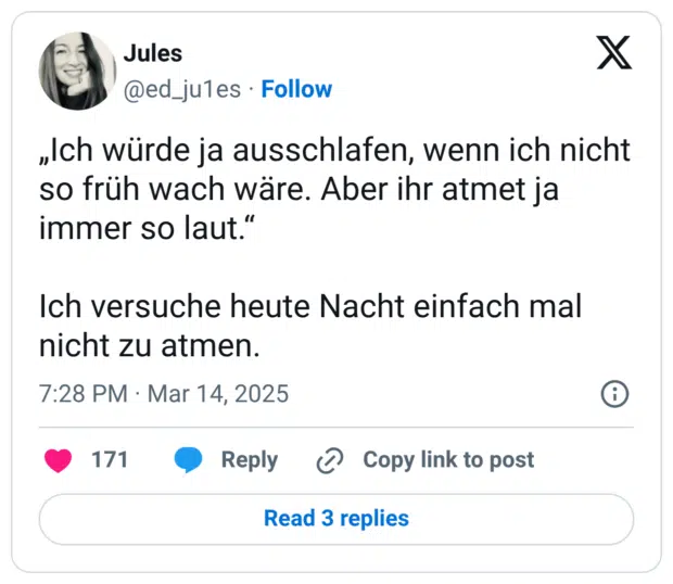 „Ich würde ja ausschlafen, wenn ich nicht so früh wach wäre. Aber ihr atmet ja immer so laut." Ich versuche heute Nacht einfach mal nicht zu atmen.