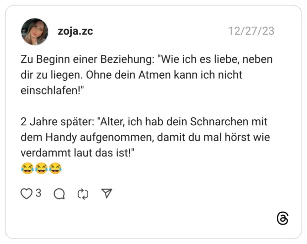 Zu Beginn einer Beziehung: "Wie ich es liebe, neben dir zu liegen. Ohne dein Atmen kann ich nicht einschlafen!" 2 Jahre später: "Alter, ich hab dein Schnarchen mit dem Handy aufgenommen, damit du mal hörst wie verdammt laut das ist!" :freudentränen::freudentränen::freudentränen: