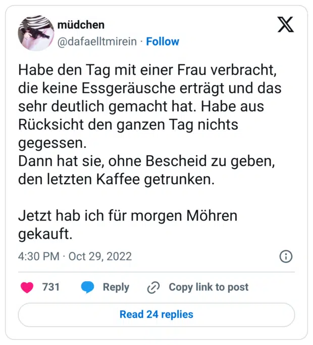 Habe den Tag mit einer Frau verbracht, die keine Essgeräusche erträgt und das sehr deutlich gemacht hat. Habe aus Rücksicht den ganzen Tag nichts gegessen. Dann hat sie, ohne Bescheid zu geben, den letzten Kaffee getrunken. Jetzt hab ich für morgen Möhren gekauft.