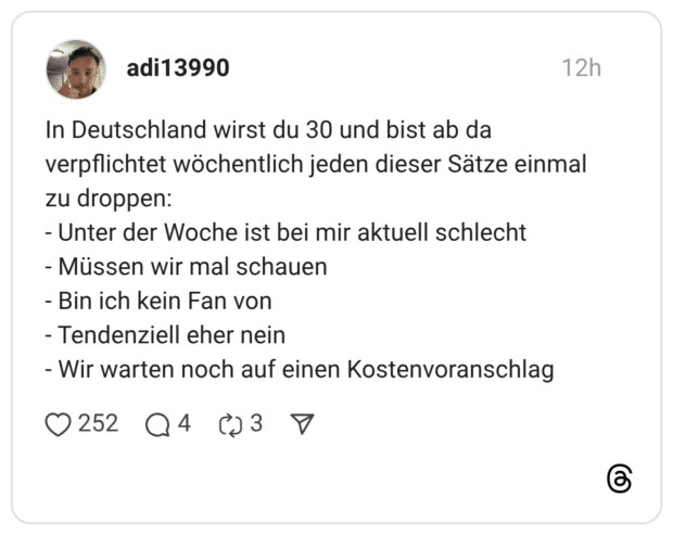 In Deutschland wirst du 30 und bist ab da verpflichtet wöchentlich jeden dieser Sätze einmal zu droppen: - Unter der Woche ist bei mir aktuell schlecht - Müssen wir mal schauen - Bin ich kein Fan von - Tendenziell eher nein - Wir warten noch auf einen Kostenvoranschlag