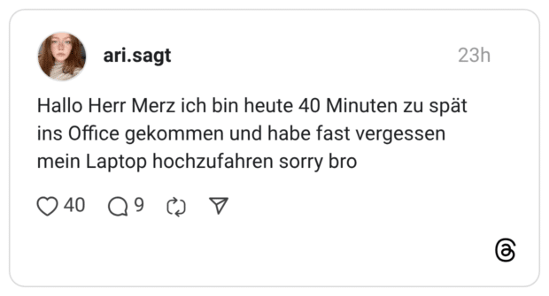 Hallo Herr Merz ich bin heute 40 Minuten zu spät ins Office gekommen und habe fast vergessen mein Laptop hochzufahren sorry bro