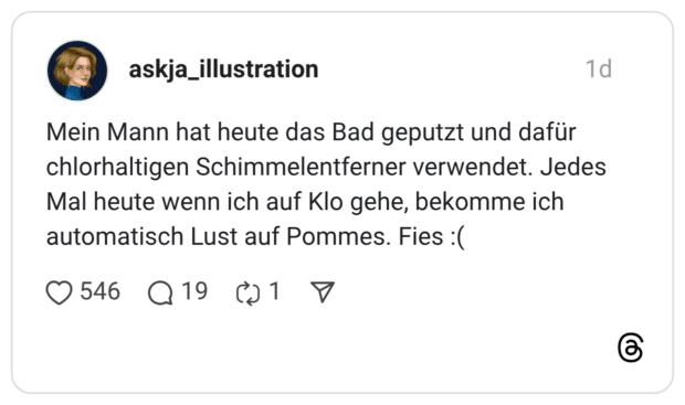 Mein Mann hat heute das Bad geputzt und dafür chlorhaltigen Schimmelentferner verwendet. Jedes Mal heute wenn ich auf Klo gehe, bekomme ich automatisch Lust auf Pommes. Fies :(