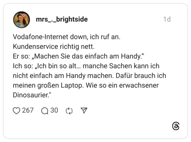 Vodafone-Internet down, ich ruf an. Kundenservice richtig nett. Er so: „Machen Sie das einfach am Handy." Ich so: „Ich bin so alt... manche Sachen kann ich nicht einfach am Handy machen. Dafür brauch ich meinen großen Laptop. Wie so ein erwachsener Dinosaurier."