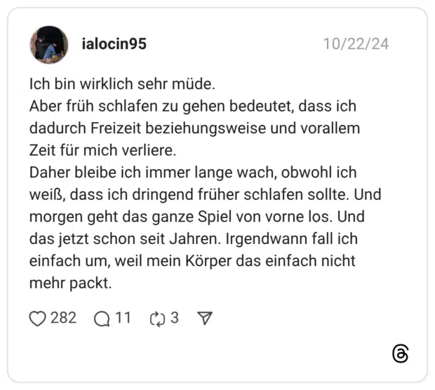 Ich bin wirklich sehr müde. Aber früh schlafen zu gehen bedeutet, dass ich dadurch Freizeit beziehungsweise und vorallem Zeit für mich verliere. Daher bleibe ich immer lange wach, obwohl ich weiß, dass ich dringend früher schlafen sollte. Und morgen geht das ganze Spiel von vorne los. Und das jetzt schon seit Jahren. Irgendwann fall ich einfach um, weil mein Körper das einfach nicht mehr packt.
