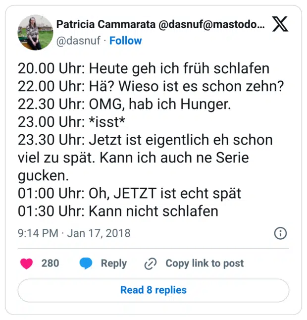 20.00 Uhr: Heute geh ich früh schlafen 22.00 Uhr: Hä? Wieso ist es schon zehn? 22.30 Uhr: OMG, hab ich Hunger. 23.00 Uhr: *isst* 23.30 Uhr: Jetzt ist eigentlich eh schon viel zu spät. Kann ich auch ne Serie gucken. 01:00 Uhr: Oh, JETZT ist echt spät 01:30 Uhr: Kann nicht schlafen
