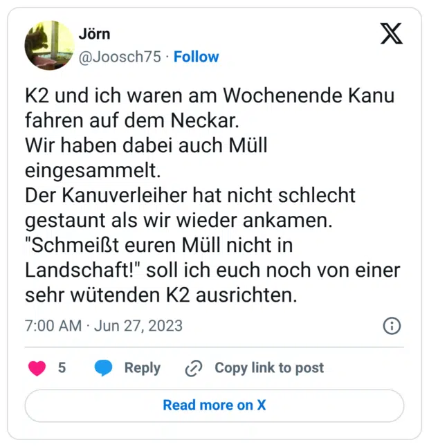 K2 und ich waren am Wochenende Kanu fahren auf dem Neckar. Wir haben dabei auch Müll eingesammelt. Der Kanuverleiher hat nicht schlecht gestaunt als wir wieder ankamen. "Schmeißt euren Müll nicht in Landschaft!" soll ich euch noch von einer sehr wütenden K2 ausrichten.