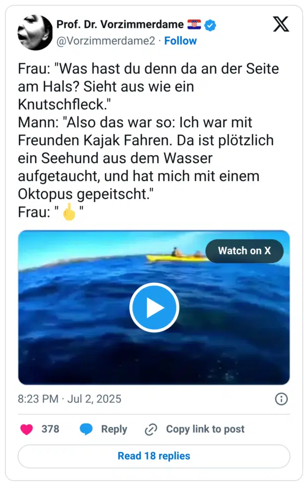 Frau: "Was hast du denn da an der Seite am Hals? Sieht aus wie ein Knutschfleck." Mann: "Also das war so: Ich war mit Freunden Kajak Fahren. Da ist plötzlich ein Seehund aus dem Wasser aufgetaucht, und hat mich mit einem Oktopus gepeitscht." Frau: "🖕"