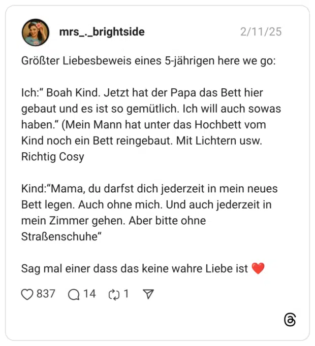 Größter Liebesbeweis eines 5-jährigen here we go: Ich:“ Boah Kind. Jetzt hat der Papa das Bett hier gebaut und es ist so gemütlich. Ich will auch sowas haben.“ (Mein Mann hat unter das Hochbett vom Kind noch ein Bett reingebaut. Mit Lichtern usw. Richtig Cosy Kind:“Mama, du darfst dich jederzeit in mein neues Bett legen. Auch ohne mich. Und auch jederzeit in mein Zimmer gehen. Aber bitte ohne Straßenschuhe“ Sag mal einer dass das keine wahre Liebe ist ❤️