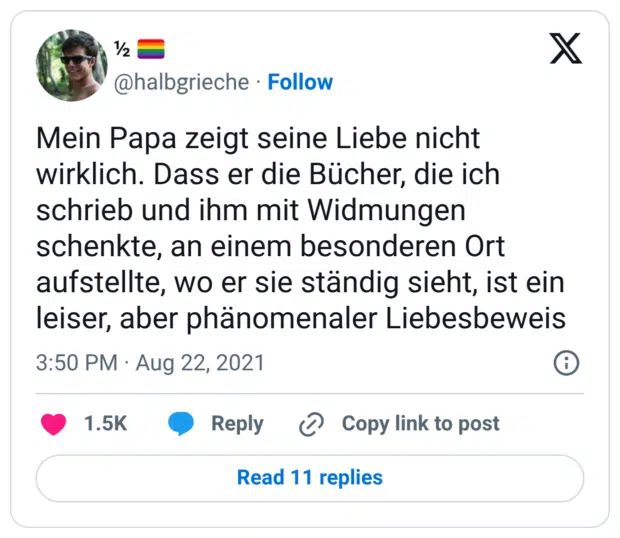 Mein Papa zeigt seine Liebe nicht wirklich. Dass er die Bücher, die ich schrieb und ihm mit Widmungen schenkte, an einem besonderen Ort aufstellte, wo er sie ständig sieht, ist ein leiser, aber phänomenaler Liebesbeweis