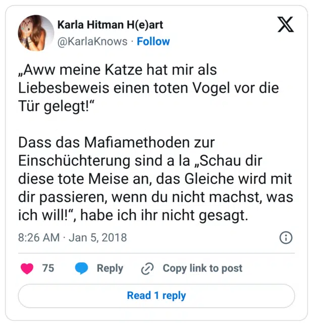 „Aww meine Katze hat mir als Liebesbeweis einen toten Vogel vor die Tür gelegt!“ Dass das Mafiamethoden zur Einschüchterung sind a la „Schau dir diese tote Meise an, das Gleiche wird mit dir passieren, wenn du nicht machst, was ich will!“, habe ich ihr nicht gesagt.