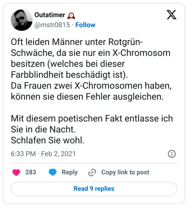 Oft leiden Männer unter Rotgrün-Schwäche, da sie nur ein X-Chromosom besitzen (welches bei dieser Farbblindheit beschädigt ist). Da Frauen zwei X-Chromosomen haben, können sie diesen Fehler ausgleichen. Mit diesem poetischen Fakt entlasse ich Sie in die Nacht. Schlafen Sie wohl. 7:33 nachm. · 2. Feb. 2021