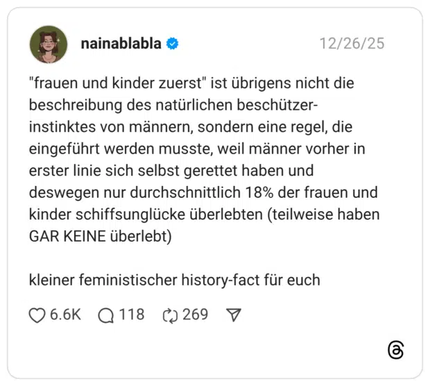 "frauen und kinder zuerst" ist übrigens nicht die beschreibung des natürlichen beschützer-instinktes von männern, sondern eine regel, die eingeführt werden musste, weil männer vorher in erster linie sich selbst gerettet haben und deswegen nur durchschnittlich 18% der frauen und kinder schiffsunglücke überlebten (teilweise haben GAR KEINE überlebt) kleiner feministischer history-fact für euch