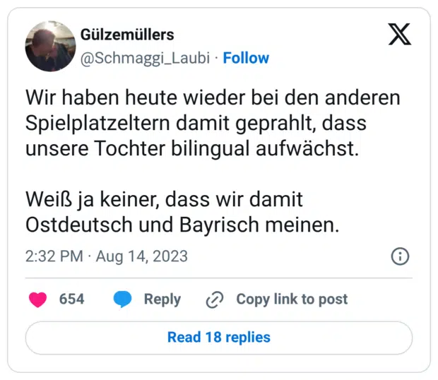 Wir haben heute wieder bei den anderen Spielplatzeltern damit geprahlt, dass unsere Tochter bilingual aufwächst. Weiß ja keiner, dass wir damit Ostdeutsch und Bayrisch meinen.