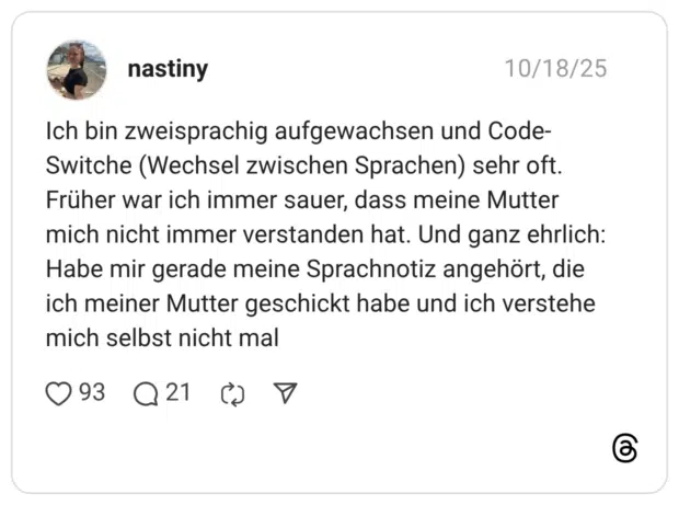 Ich bin zweisprachig aufgewachsen und Code-Switche (Wechsel zwischen Sprachen) sehr oft. Früher war ich immer sauer, dass meine Mutter mich nicht immer verstanden hat. Und ganz ehrlich: Habe mir gerade meine Sprachnotiz angehört, die ich meiner Mutter geschickt habe und ich verstehe mich selbst nicht mal