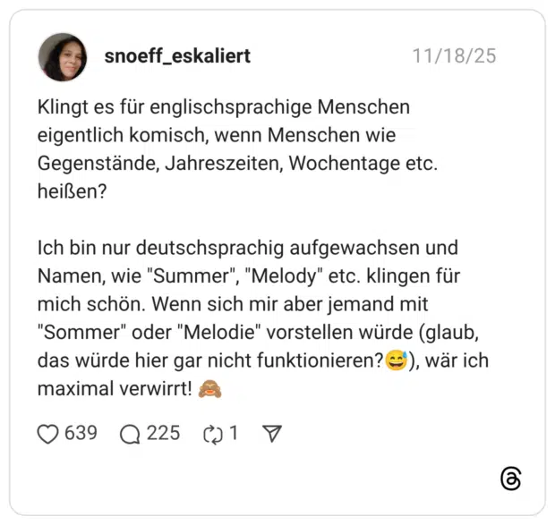 Klingt es für englischsprachige Menschen eigentlich komisch, wenn Menschen wie Gegenstände, Jahreszeiten, Wochentage etc. heißen? Ich bin nur deutschsprachig aufgewachsen und Namen, wie "Summer", "Melody" etc. klingen für mich schön. Wenn sich mir aber jemand mit "Sommer" oder "Melodie" vorstellen würde (glaub, das würde hier gar nicht funktionieren?😅), wär ich maximal verwirrt! 🙈
