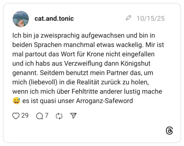Ich bin ja zweisprachig aufgewachsen und bin in beiden Sprachen manchmal etwas wackelig. Mir ist mal partout das Wort für Krone nicht eingefallen und ich habs aus Verzweiflung dann Königshut genannt. Seitdem benutzt mein Partner das, um mich (liebevoll) in die Realität zurück zu holen, wenn ich mich über Fehltritte anderer lustig mache 😅 es ist quasi unser Arroganz-Safeword