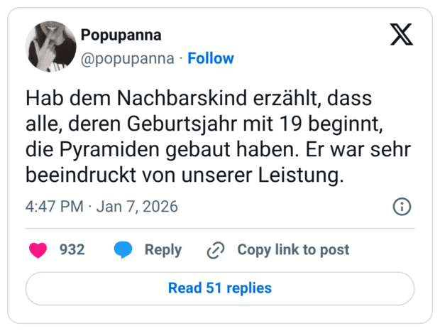 Hab dem Nachbarskind erzählt, dass alle, deren Geburtsjahr mit 19 beginnt, die Pyramiden gebaut haben. Er war sehr beeindruckt von unserer Leistung.
