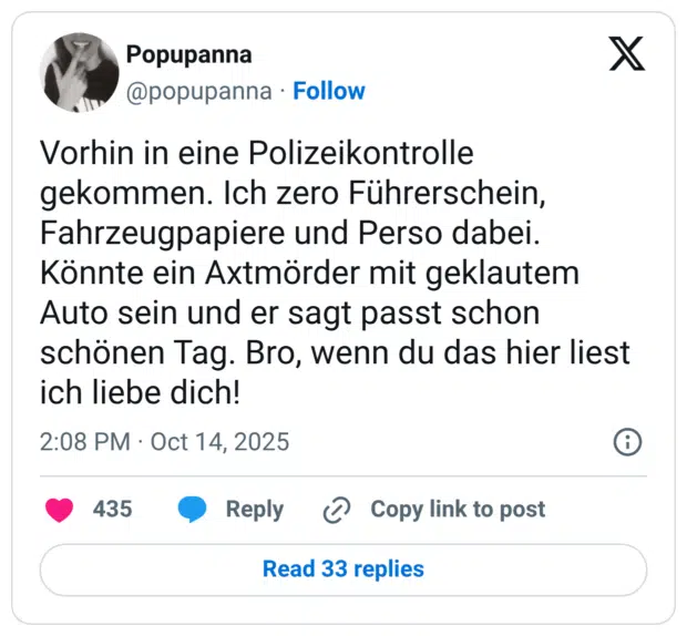 Vorhin in eine Polizeikontrolle gekommen. Ich zero Führerschein, Fahrzeugpapiere und Perso dabei. Könnte ein Axtmörder mit geklautem Auto sein und er sagt passt schon schönen Tag. Bro, wenn du das hier liest ich liebe dich!