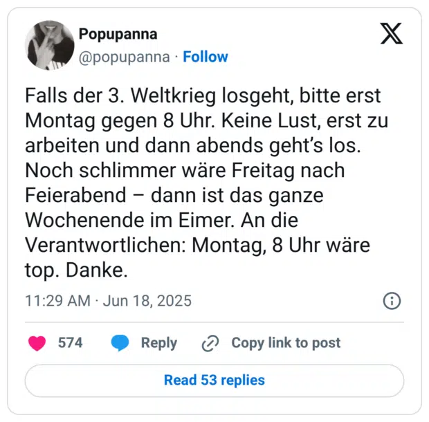 Falls der 3. Weltkrieg losgeht, bitte erst Montag gegen 8 Uhr. Keine Lust, erst zu arbeiten und dann abends geht's los. Noch schlimmer wäre Freitag nach Feierabend - dann ist das ganze Wochenende im Eimer. An die Verantwortlichen: Montag, 8 Uhr wäre top. Danke.
