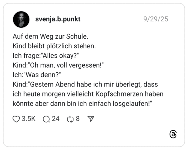 Auf dem Weg zur Schule. Kind bleibt plötzlich stehen. Ich frage:"Alles okay?" Kind:"Oh man, voll vergessen!" Ich:"Was denn?" Kind:"Gestern Abend habe ich mir überlegt, dass ich heute morgen vielleicht Kopfschmerzen haben könnte aber dann bin ich einfach losgelaufen!"