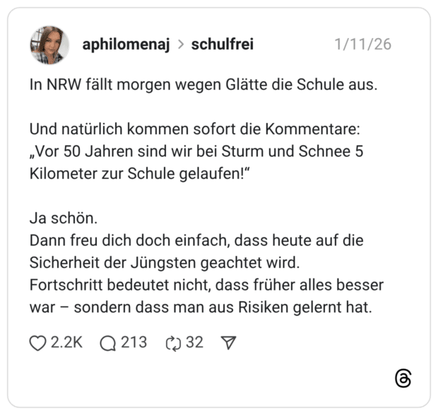 In NRW fällt morgen wegen Glätte die Schule aus. Und natürlich kommen sofort die Kommentare: „Vor 50 Jahren sind wir bei Sturm und Schnee 5 Kilometer zur Schule gelaufen!“ Ja schön. Dann freu dich doch einfach, dass heute auf die Sicherheit der Jüngsten geachtet wird. Fortschritt bedeutet nicht, dass früher alles besser war – sondern dass man aus Risiken gelernt hat.