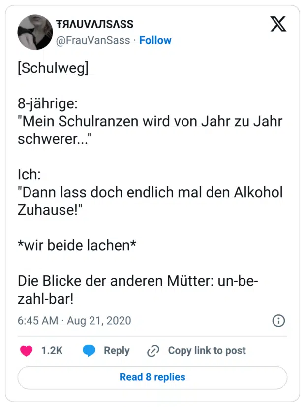 [Schulweg] 8-jährige: "Mein Schulranzen wird von Jahr zu Jahr schwerer..." Ich: "Dann lass doch endlich mal den Alkohol Zuhause!" *wir beide lachen* Die Blicke der anderen Mütter: un-be-zahl-bar!