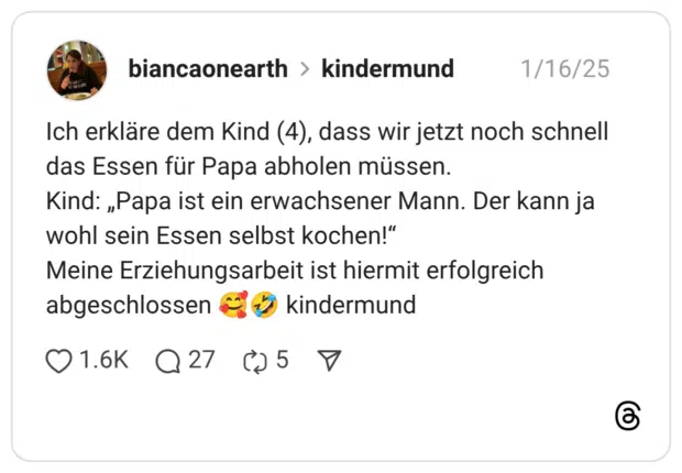 Ich erkläre dem Kind (4), dass wir jetzt noch schnell das Essen für Papa abholen müssen. Kind: „Papa ist ein erwachsener Mann. Der kann ja wohl sein Essen selbst kochen!“ Meine Erziehungsarbeit ist hiermit erfolgreich abgeschlossen 🥰🤣 kindermund