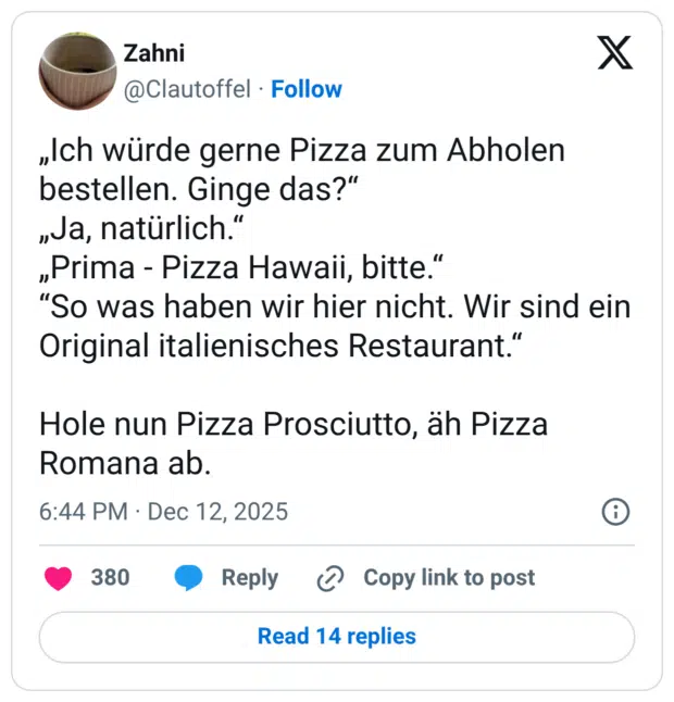 „Ich würde gerne Pizza zum Abholen bestellen. Ginge das?“ „Ja, natürlich.“ „Prima - Pizza Hawaii, bitte.“ “So was haben wir hier nicht. Wir sind ein Original italienisches Restaurant.“ Hole nun Pizza Prosciutto, äh Pizza Romana ab.
