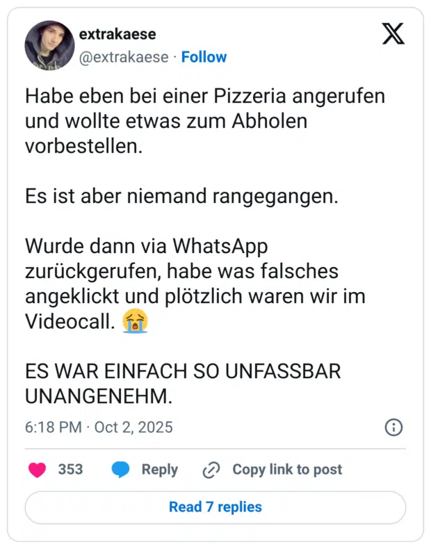 Habe eben bei einer Pizzeria angerufen und wollte etwas zum Abholen vorbestellen. Es ist aber niemand rangegangen. Wurde dann via WhatsApp zurückgerufen, habe was falsches angeklickt und plötzlich waren wir im Videocall. 😭 ES WAR EINFACH SO UNFASSBAR UNANGENEHM.