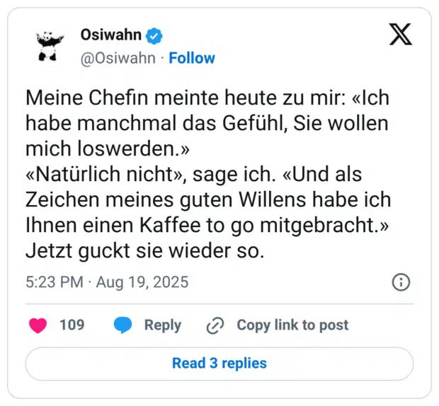 Meine Chefin meinte heute zu mir: «Ich habe manchmal das Gefühl, Sie wollen mich loswerden.» «Natürlich nicht», sage ich. «Und als Zeichen meines guten Willens habe ich Ihnen einen Kaffee to go mitgebracht.» Jetzt guckt sie wieder so.