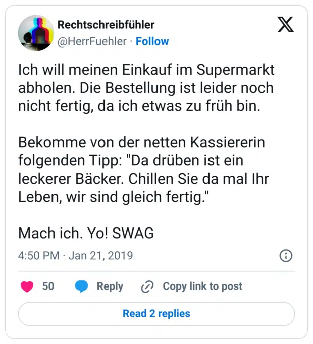 Ich will meinen Einkauf im Supermarkt abholen. Die Bestellung ist leider noch nicht fertig, da ich etwas zu früh bin. Bekomme von der netten Kassiererin folgenden Tipp: "Da drüben ist ein leckerer Bäcker. Chillen Sie da mal Ihr Leben, wir sind gleich fertig." Mach ich. Yo! SWAG