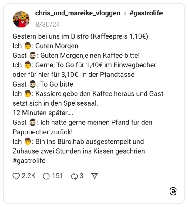 Gestern bei uns im Bistro (Kaffeepreis 1,10€): Ich 👨: Guten Morgen Gast 🧔🏻‍♂️: Guten Morgen,einen Kaffee bitte! Ich 👨: Gerne, To Go für 1,40€ im Einwegbecher oder für hier für 3,10€ in der Pfandtasse Gast 🧔🏻‍♂️: To Go bitte Ich 👨: Kassiere,gebe den Kaffee heraus und Gast setzt sich in den Speisesaal. 12 Minuten später…. Gast 🧔🏻‍♂️: Ich hätte gerne meinen Pfand für den Pappbecher zurück! Ich 👨: Bin ins Büro,hab ausgestempelt und Zuhause zwei Stunden ins Kissen geschrien #gastrolife
