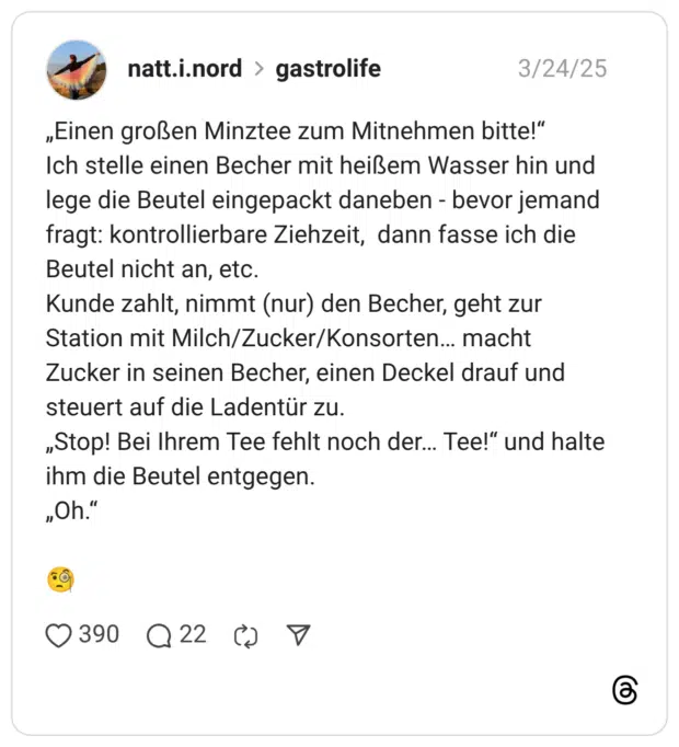 „Einen großen Minztee zum Mitnehmen bitte!“ Ich stelle einen Becher mit heißem Wasser hin und lege die Beutel eingepackt daneben - bevor jemand fragt: kontrollierbare Ziehzeit, dann fasse ich die Beutel nicht an, etc. Kunde zahlt, nimmt (nur) den Becher, geht zur Station mit Milch/Zucker/Konsorten… macht Zucker in seinen Becher, einen Deckel drauf und steuert auf die Ladentür zu. „Stop! Bei Ihrem Tee fehlt noch der… Tee!“ und halte ihm die Beutel entgegen. „Oh.“