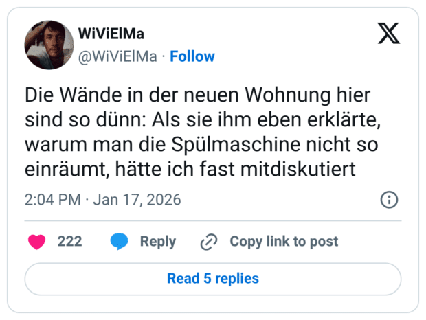 Die Wände in der neuen Wohnung hier sind so dünn: Als sie ihm eben erklärte, warum man die Spülmaschine nicht so einräumt, hätte ich fast mitdiskutiert