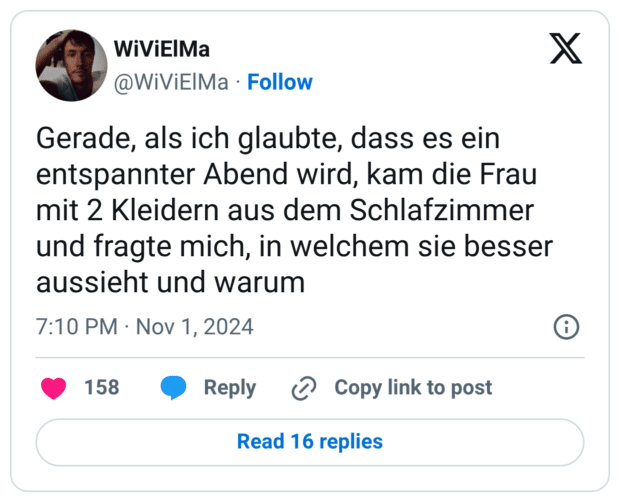 Gerade, als ich glaubte, dass es ein entspannter Abend wird, kam die Frau mit 2 Kleidern aus dem Schlafzimmer und fragte mich, in welchem sie besser aussieht und warum