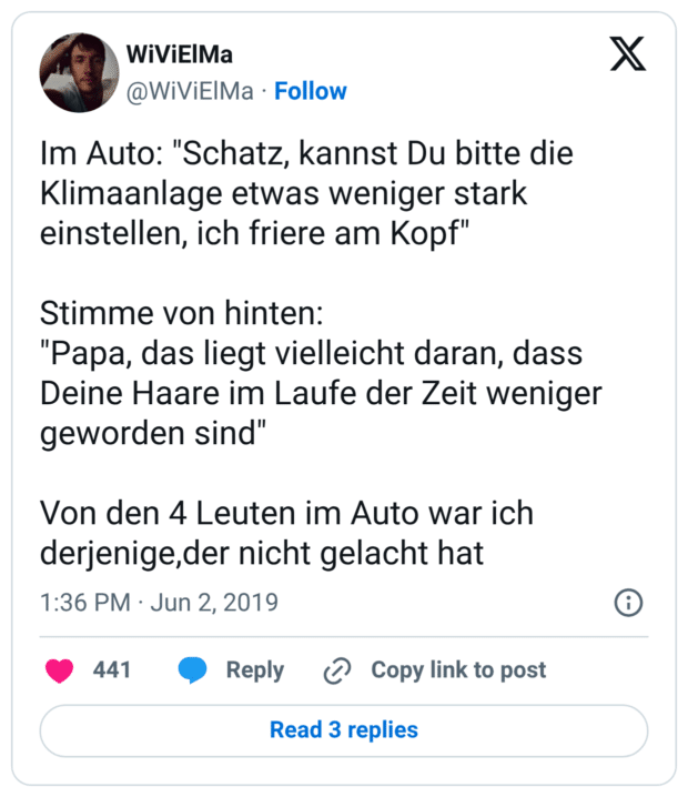 Im Auto: "Schatz, kannst Du bitte die Klimaanlage etwas weniger stark einstellen, ich friere am Kopf" Stimme von hinten: "Papa, das liegt vielleicht daran, dass Deine Haare im Laufe der Zeit weniger geworden sind" Von den 4 Leuten im Auto war ich derjenige,der nicht gelacht hat