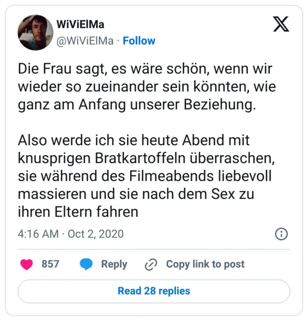 Die Frau sagt, es wäre schön, wenn wir wieder so zueinander sein könnten, wie ganz am Anfang unserer Beziehung. Also werde ich sie heute Abend mit knusprigen Bratkartoffeln überraschen, sie während des Filmeabends liebevoll massieren und sie nach dem Sex zu ihren Eltern fahren