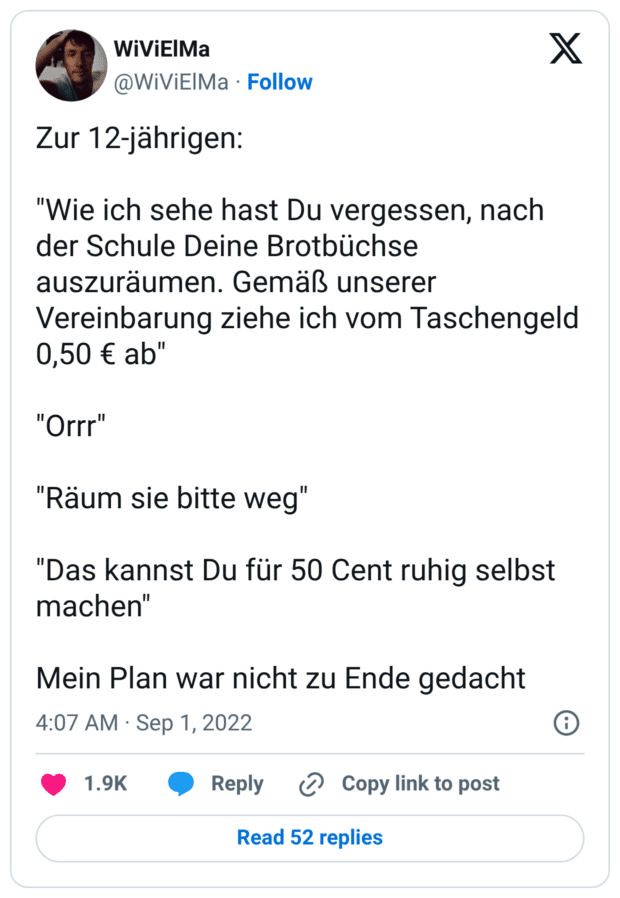 Zur 12-jährigen: "Wie ich sehe hast Du vergessen, nach der Schule Deine Brotbüchse auszuräumen. Gemäß unserer Vereinbarung ziehe ich vom Taschengeld 0,50 € ab" "Orrr" "Räum sie bitte weg" "Das kannst Du für 50 Cent ruhig selbst machen" Mein Plan war nicht zu Ende gedacht