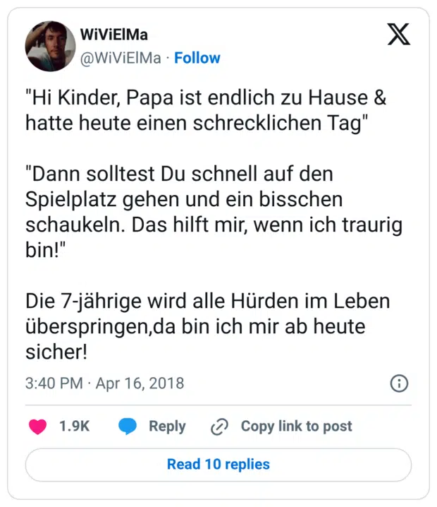 "Hi Kinder, Papa ist endlich zu Hause & hatte heute einen schrecklichen Tag" "Dann solltest Du schnell auf den Spielplatz gehen und ein bisschen schaukeln. Das hilft mir, wenn ich traurig bin!" Die 7-jährige wird alle Hürden im Leben überspringen,da bin ich mir ab heute sicher!