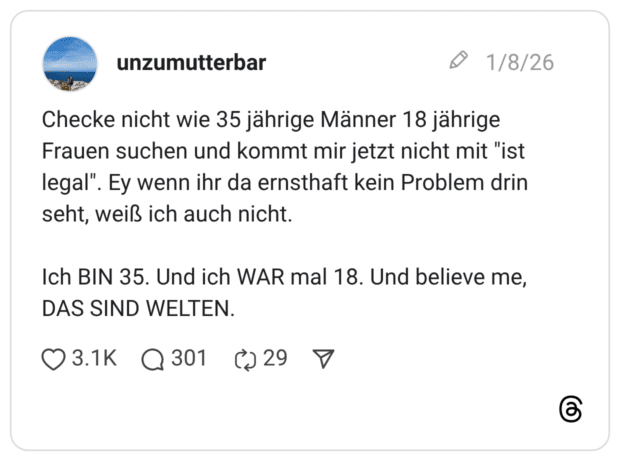 Checke nicht wie 35 jährige Männer 18 jährige Frauen suchen und kommt mir jetzt nicht mit "ist legal". Ey wenn ihr da ernsthaft kein Problem drin seht, weiß ich auch nicht. Ich BIN 35. Und ich WAR mal 18. Und believe me, DAS SIND WELTEN.