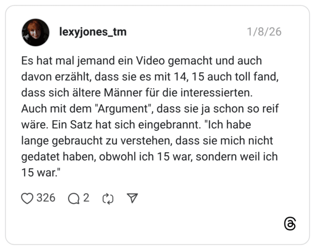 Es hat mal jemand ein Video gemacht und auch davon erzählt, dass sie es mit 14, 15 auch toll fand, dass sich ältere Männer für die interessierten. Auch mit dem "Argument" wäre. Ein Satz hat sich eingebrannt. lange gebraucht zu verstehen, dass sie mich nicht gedatet haben, obwohl ich 15 war, sondern weil ich 15 war."