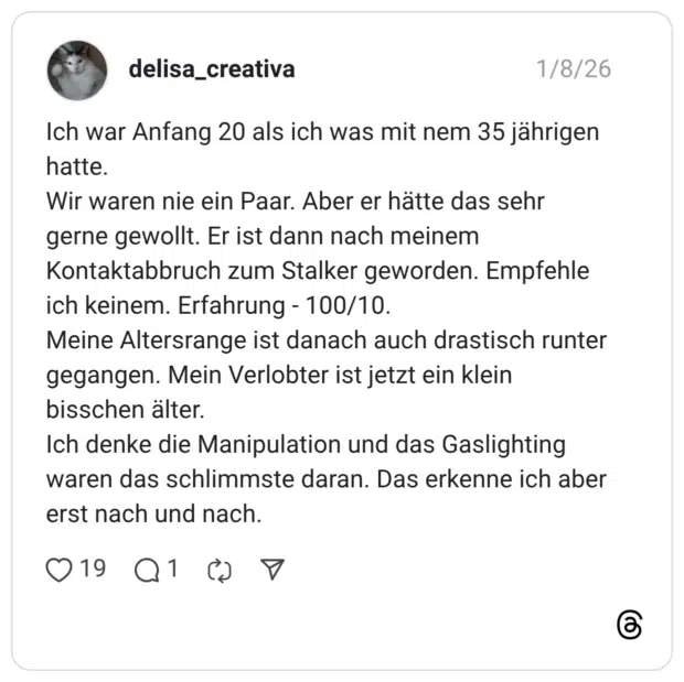 Ich war Anfang 20 als ich was mit nem 35 jährigen hatte. Wir waren nie ein Paar. Aber er hätte das sehr gerne gewollt. Er ist dann nach meinem Kontaktabbruch zum Stalker geworden. Empfehle ich keinem. Erfahrung - 100/10. Meine Altersrange ist danach auch drastisch runter gegangen. Mein Verlobter ist jetzt ein klein bisschen älter. Ich denke die Manipulation und das Gaslighting waren das schlimmste daran. Das erkenne ich aber erst nach und nach.