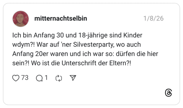 Ich bin Anfang 30 und 18-jährige sind Kinder wdym?! War auf 'ner Silvesterparty, wo auch Anfang 20er waren und ich war so: dürfen die hier sein?! Wo ist die Unterschrift der Eltern?!