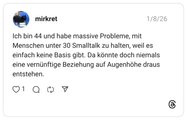Ich bin 44 und habe massive Probleme, mit Menschen unter 30 Smalltalk zu halten, weil es einfach keine Basis gibt. Da könnte doch niemals eine vernünftige Beziehung auf Augenhöhe draus entstehen.