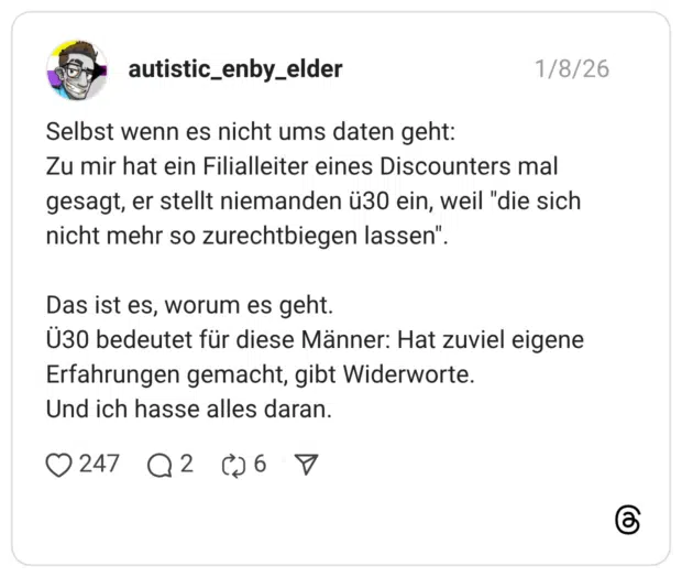 Selbst wenn es nicht ums daten geht: Zu mir hat ein Filialleiter eines Discounters mal gesagt, er stellt niemanden ü30 ein, weil "die sich nicht mehr so zurechtbiegen lassen". Das ist es, worum es geht. Ü30 bedeutet für diese Männer: Hat zuviel eigene Erfahrungen gemacht, gibt Widerworte. Und ich hasse alles daran.